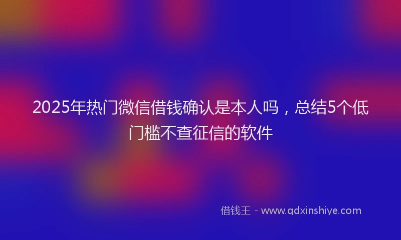 2025年热门微信借钱确认是本人吗，总结5个低门槛不查征信的软件