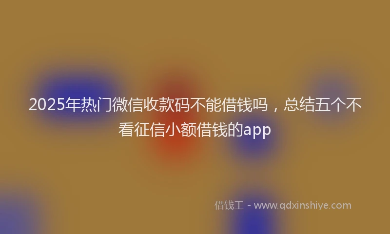 2025年热门微信收款码不能借钱吗，总结五个不看征信小额借钱的app