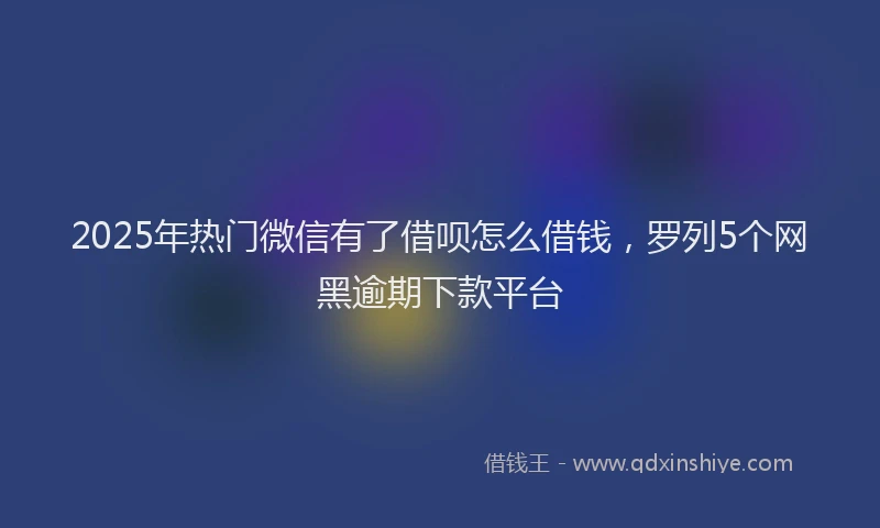 2025年热门微信有了借呗怎么借钱，罗列5个网黑逾期下款平台