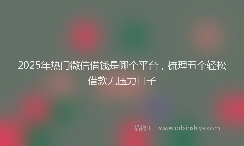 2025年热门微信借钱是哪个平台，梳理五个轻松借款无压力口子