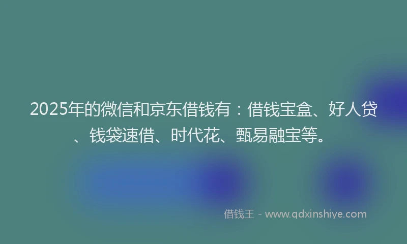 2025年的微信和京东借钱有：借钱宝盒、好人贷、钱袋速借、时代花、甄易融宝等。