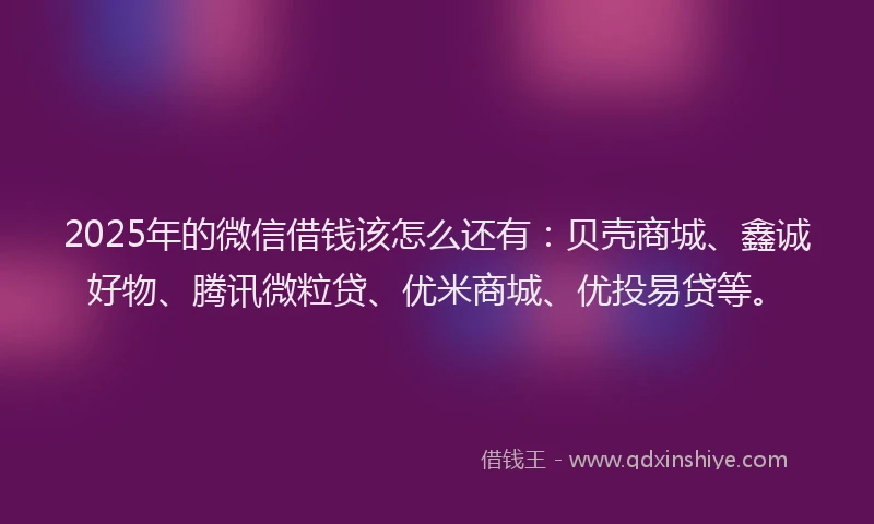 2025年的微信借钱该怎么还有：贝壳商城、鑫诚好物、腾讯微粒贷、优米商城、优投易贷等。