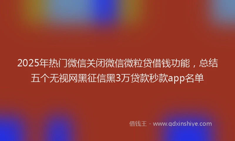 2025年热门微信关闭微信微粒贷借钱功能，总结五个无视网黑征信黑3万贷款秒款app名单