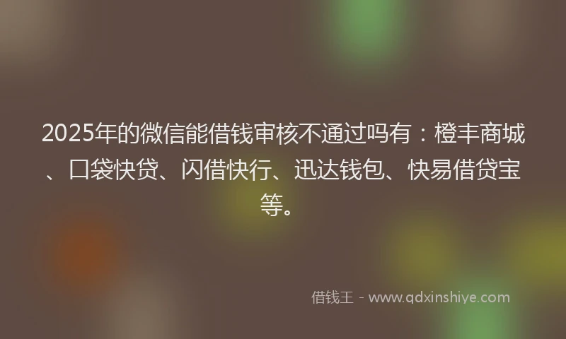 2025年的微信能借钱审核不通过吗有：橙丰商城、口袋快贷、闪借快行、迅达钱包、快易借贷宝等。