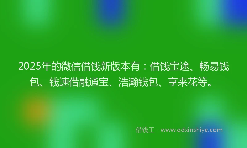 2025年的微信借钱新版本有：借钱宝途、畅易钱包、钱速借融通宝、浩瀚钱包、享来花等。