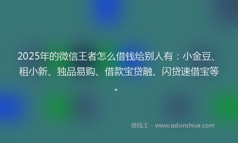 2025年的微信王者怎么借钱给别人有：小金豆、租小新、独品易购、借款宝贷融、闪贷速借宝等。