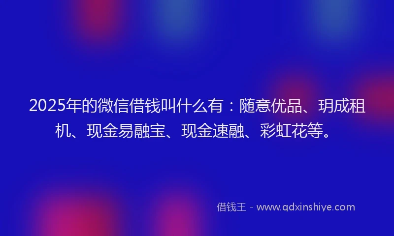 2025年的微信借钱叫什么有：随意优品、玥成租机、现金易融宝、现金速融、彩虹花等。