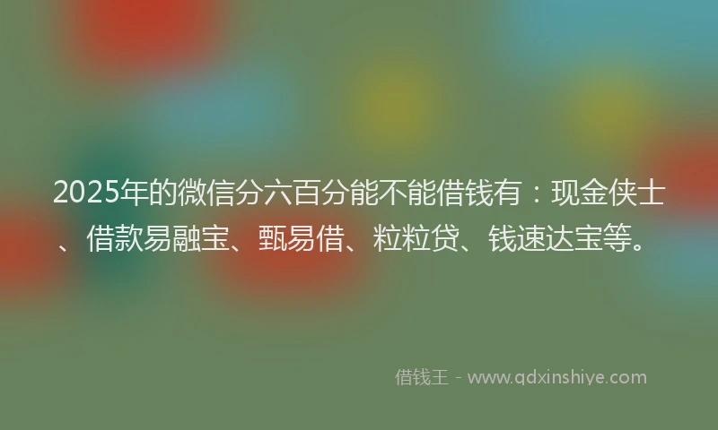 2025年的微信分六百分能不能借钱有：现金侠士、借款易融宝、甄易借、粒粒贷、钱速达宝等。