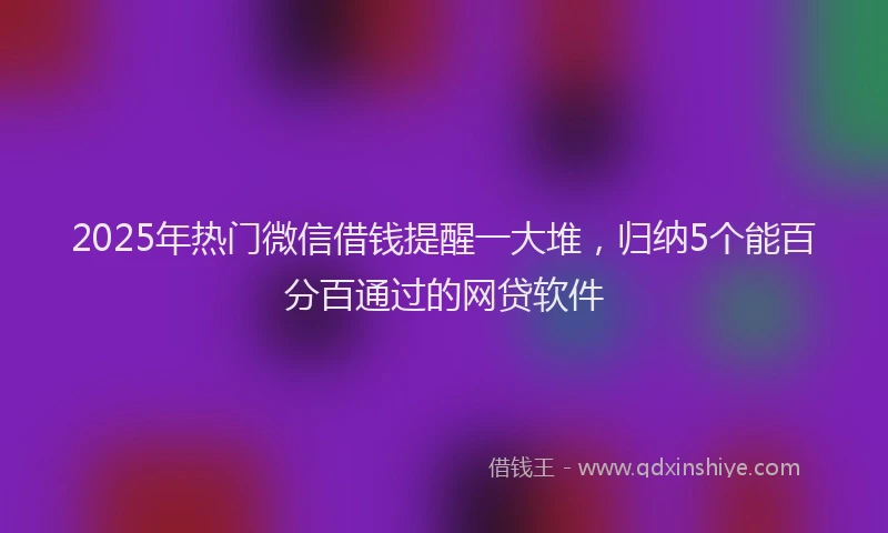 2025年热门微信借钱提醒一大堆，归纳5个能百分百通过的网贷软件