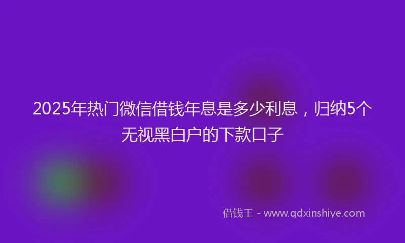 2025年热门微信借钱年息是多少利息，归纳5个无视黑白户的下款口子