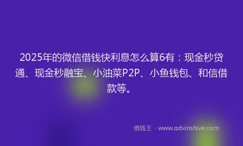 2025年的微信借钱快利息怎么算6有：现金秒贷通、现金秒融宝、小油菜P2P、小鱼钱包、和信借款等。
