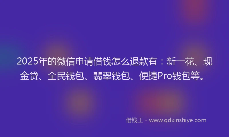 2025年的微信申请借钱怎么退款有：新一花、现金贷、全民钱包、翡翠钱包、便捷Pro钱包等。