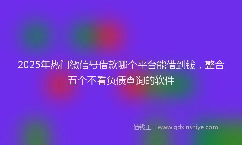 2025年热门微信号借款哪个平台能借到钱，整合五个不看负债查询的软件