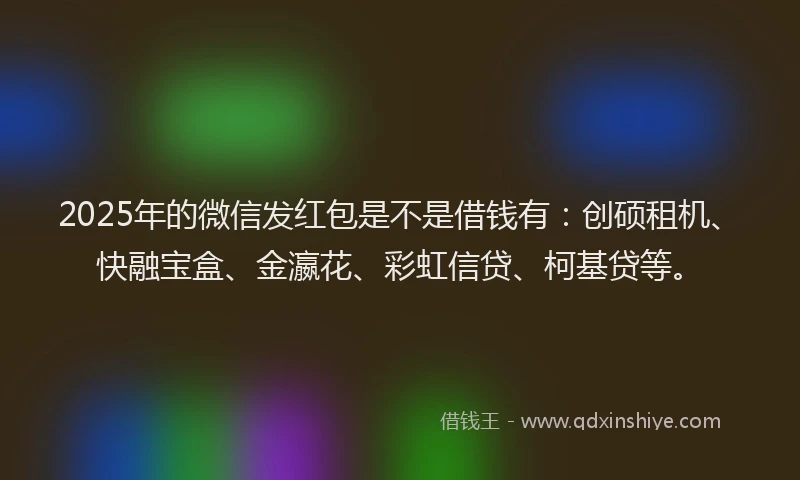 2025年的微信发红包是不是借钱有：创硕租机、快融宝盒、金瀛花、彩虹信贷、柯基贷等。