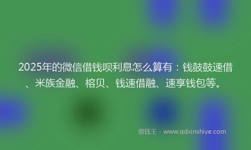 2025年的微信借钱呗利息怎么算有：钱鼓鼓速借、米族金融、榕贝、钱速借融、速享钱包等。