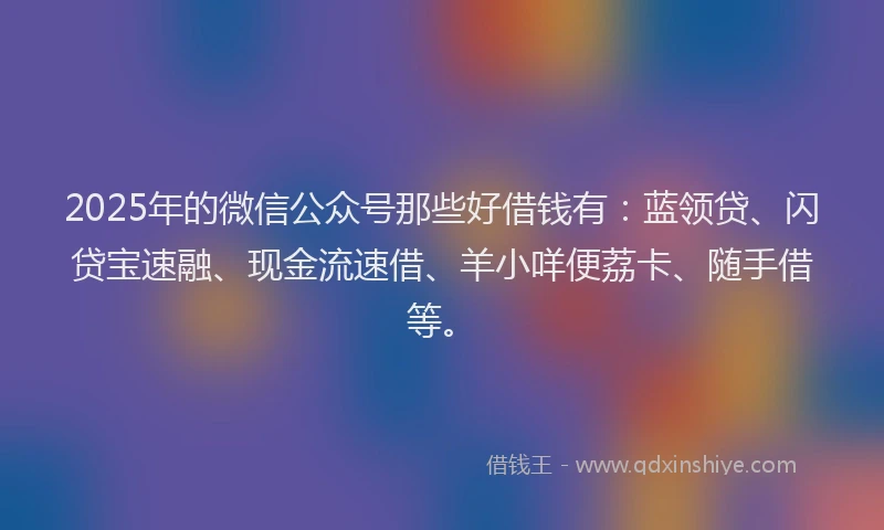 2025年的微信公众号那些好借钱有：蓝领贷、闪贷宝速融、现金流速借、羊小咩便荔卡、随手借等。