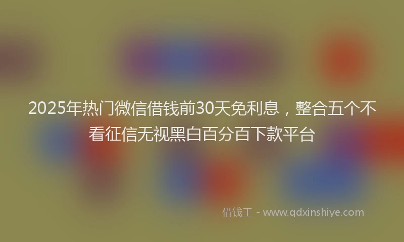2025年热门微信借钱前30天免利息，整合五个不看征信无视黑白百分百下款平台
