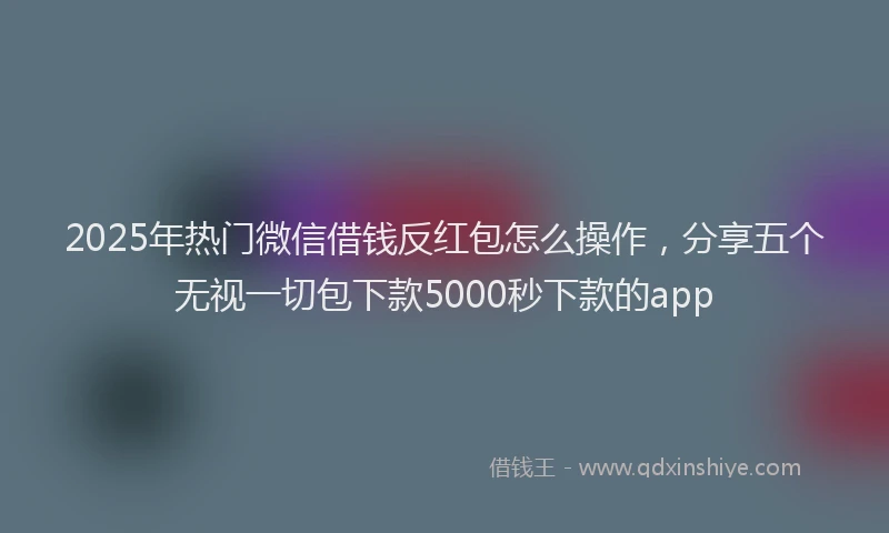 2025年热门微信借钱反红包怎么操作，分享五个无视一切包下款5000秒下款的app