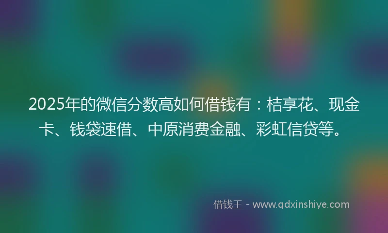 2025年的微信分数高如何借钱有：桔享花、现金卡、钱袋速借、中原消费金融、彩虹信贷等。