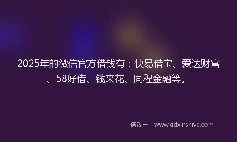 2025年的微信官方借钱有：快易借宝、爱达财富、58好借、钱来花、同程金融等。