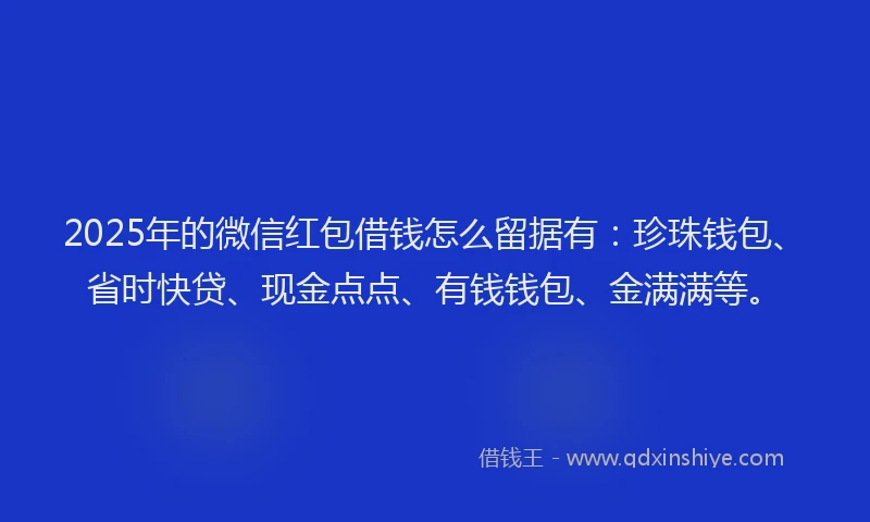 2025年的微信红包借钱怎么留据有：珍珠钱包、省时快贷、现金点点、有钱钱包、金满满等。