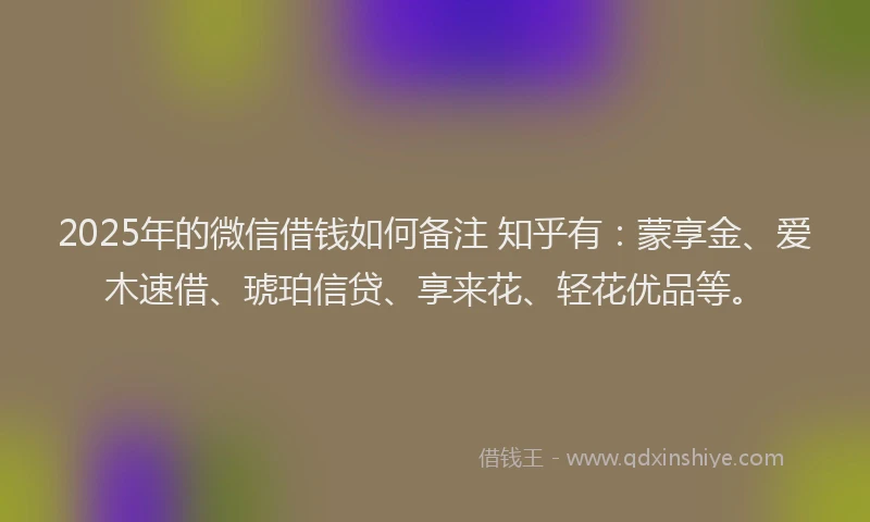 2025年的微信借钱如何备注 知乎有：蒙享金、爱木速借、琥珀信贷、享来花、轻花优品等。
