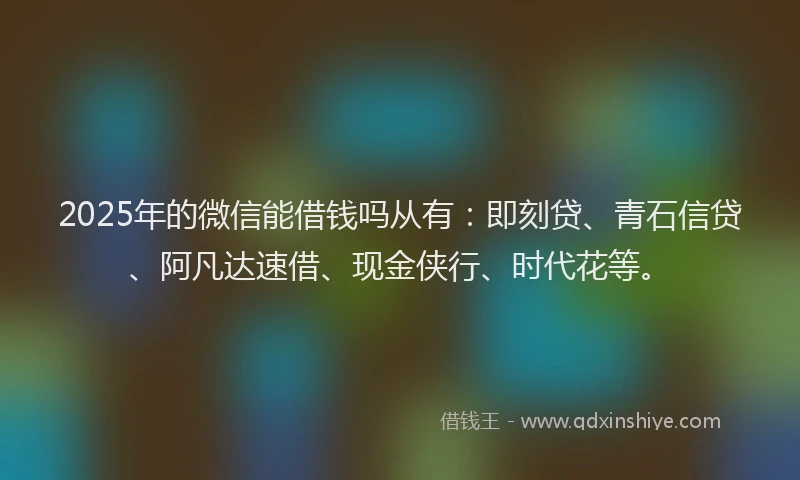2025年的微信能借钱吗从有：即刻贷、青石信贷、阿凡达速借、现金侠行、时代花等。