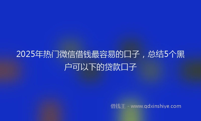 2025年热门微信借钱最容易的口子，总结5个黑户可以下的贷款口子
