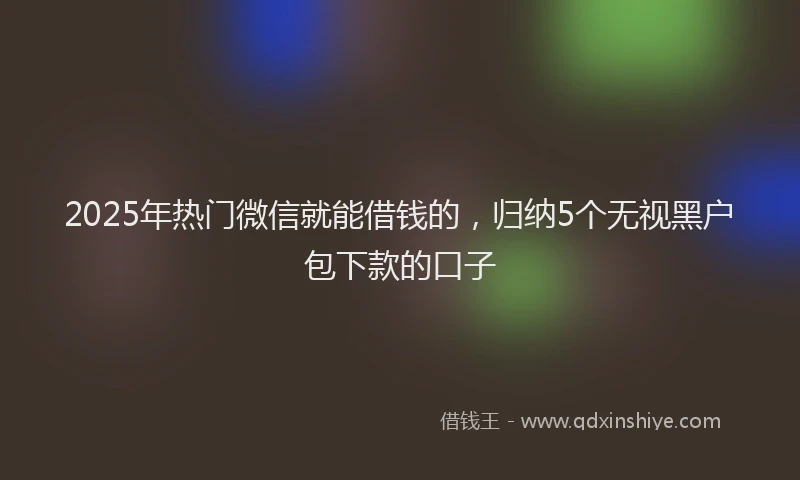 2025年热门微信就能借钱的，归纳5个无视黑户包下款的口子