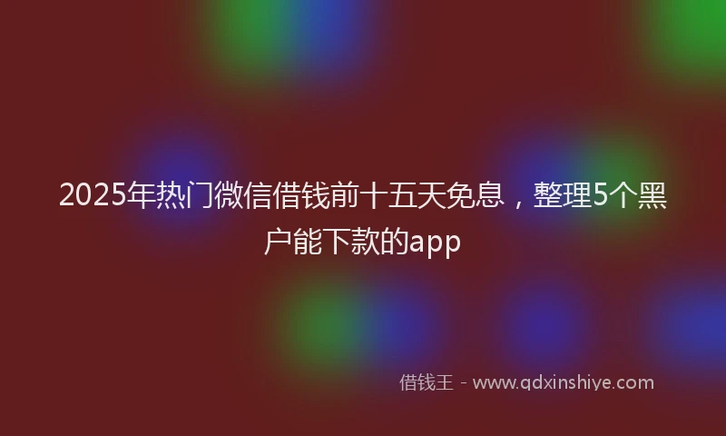 2025年热门微信借钱前十五天免息，整理5个黑户能下款的app