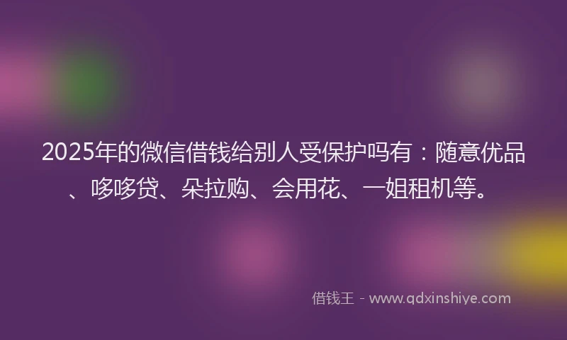 2025年的微信借钱给别人受保护吗有：随意优品、哆哆贷、朵拉购、会用花、一姐租机等。
