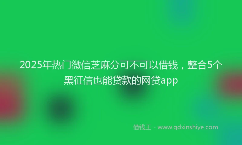 2025年热门微信芝麻分可不可以借钱，整合5个黑征信也能贷款的网贷app