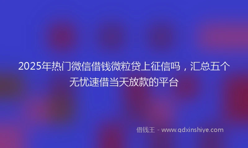 2025年热门微信借钱微粒贷上征信吗，汇总五个无忧速借当天放款的平台