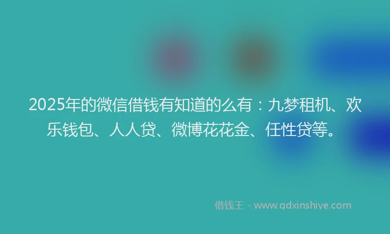 2025年的微信借钱有知道的么有：九梦租机、欢乐钱包、人人贷、微博花花金、任性贷等。