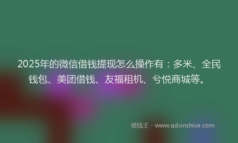 2025年的微信借钱提现怎么操作有：多米、全民钱包、美团借钱、友福租机、兮悦商城等。
