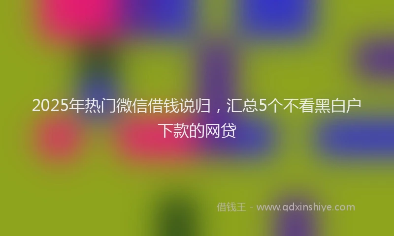 2025年热门微信借钱说归，汇总5个不看黑白户下款的网贷