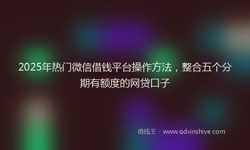 2025年热门微信借钱平台操作方法，整合五个分期有额度的网贷口子
