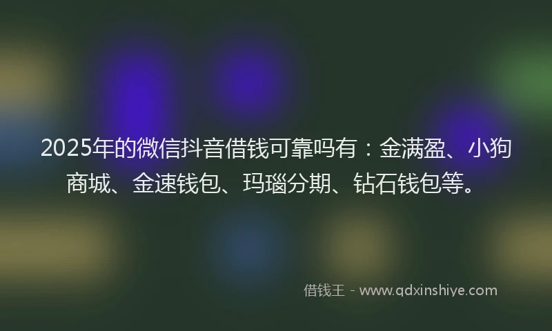 2025年的微信抖音借钱可靠吗有：金满盈、小狗商城、金速钱包、玛瑙分期、钻石钱包等。
