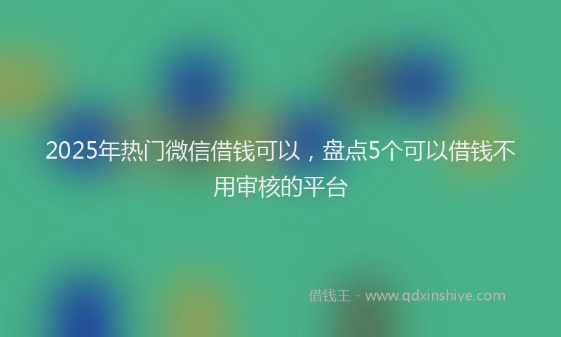 2025年热门微信借钱可以，盘点5个可以借钱不用审核的平台