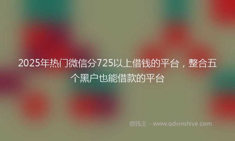 2025年热门微信分725以上借钱的平台，整合五个黑户也能借款的平台