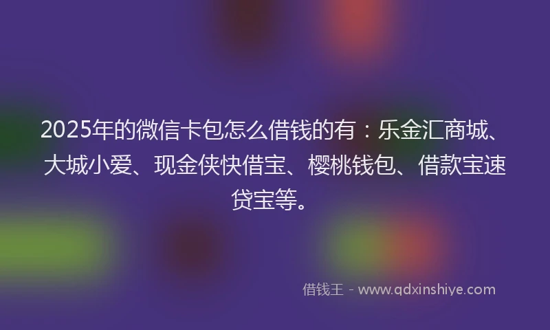 2025年的微信卡包怎么借钱的有：乐金汇商城、大城小爱、现金侠快借宝、樱桃钱包、借款宝速贷宝等。