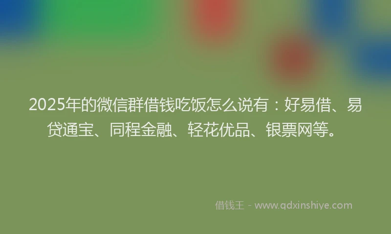 2025年的微信群借钱吃饭怎么说有：好易借、易贷通宝、同程金融、轻花优品、银票网等。