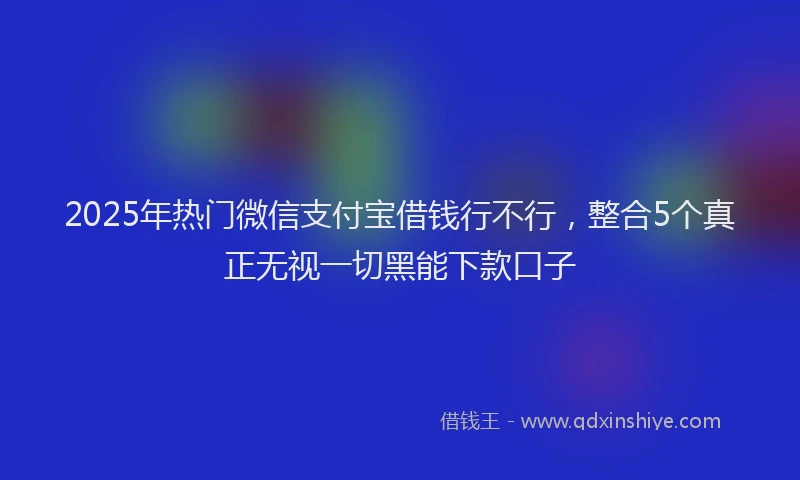 2025年热门微信支付宝借钱行不行，整合5个真正无视一切黑能下款口子
