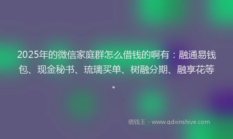2025年的微信家庭群怎么借钱的啊有：融通易钱包、现金秘书、琉璃买单、树融分期、融享花等。