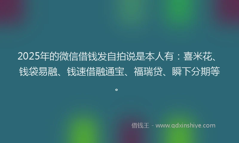 2025年的微信借钱发自拍说是本人有：喜米花、钱袋易融、钱速借融通宝、福瑞贷、瞬下分期等。