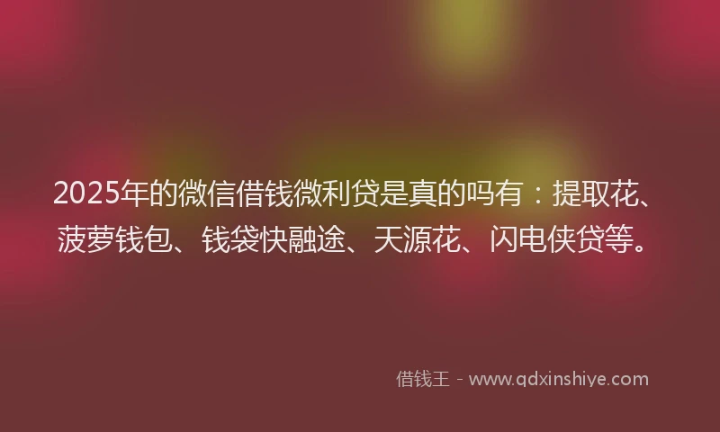 2025年的微信借钱微利贷是真的吗有：提取花、菠萝钱包、钱袋快融途、天源花、闪电侠贷等。