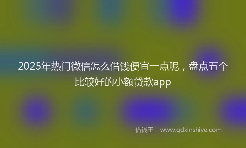 2025年热门微信怎么借钱便宜一点呢，盘点五个比较好的小额贷款app