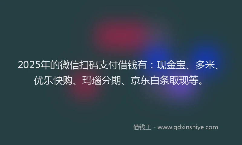 2025年的微信扫码支付借钱有：现金宝、多米、优乐快购、玛瑙分期、京东白条取现等。