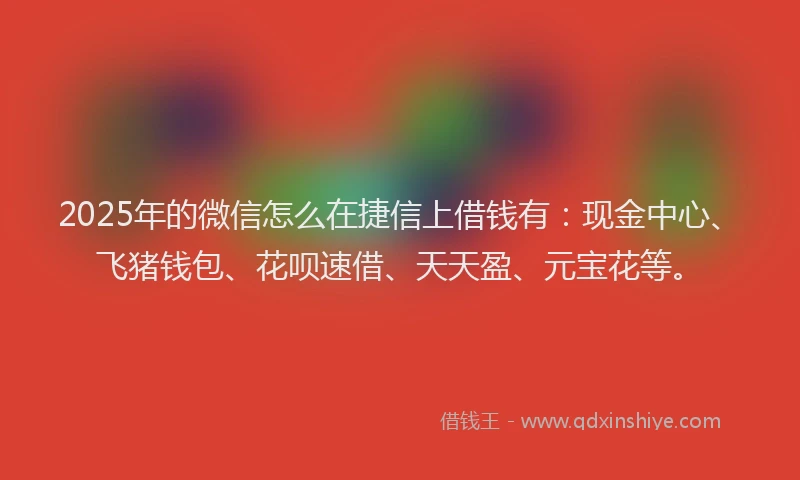 2025年的微信怎么在捷信上借钱有：现金中心、飞猪钱包、花呗速借、天天盈、元宝花等。