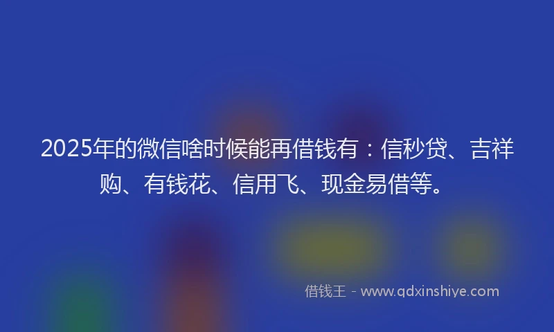 2025年的微信啥时候能再借钱有：信秒贷、吉祥购、有钱花、信用飞、现金易借等。